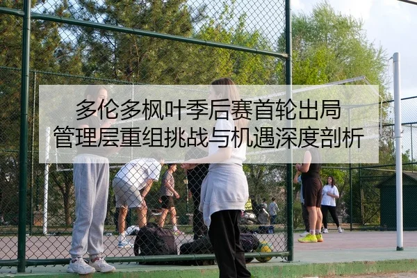 多伦多枫叶季后赛首轮出局 管理层重组挑战与机遇深度剖析